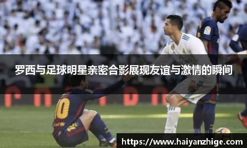 罗西与足球明星亲密合影展现友谊与激情的瞬间