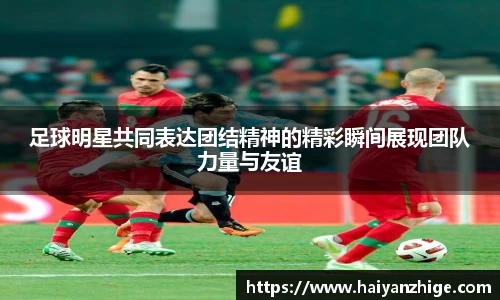足球明星共同表达团结精神的精彩瞬间展现团队力量与友谊